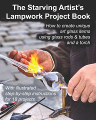 Title: The Starving Artist's Lampwork Project Book: How to create unique art glass items using glass rods & tubes and a torch, Author: John R Cumbow