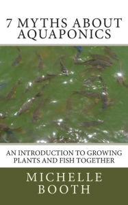 Title: 7 Myths About Aquaponics: An introduction to growing plants and fish together, Author: Michelle Booth