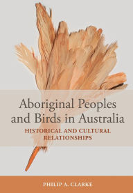 Title: Aboriginal Peoples and Birds in Australia: Historical and Cultural Relationships, Author: Philip A. Clarke