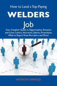 Title: How to Land a Top-Paying Welders Job: Your Complete Guide to Opportunities, Resumes and Cover Letters, Interviews, Salaries, Promotions, What to Expect From Recruiters and More, Author: Arnold Anthony