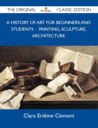 Title: A History of Art for Beginners and Students - Painting, Sculpture, Architecture - The Original Classic Edition, Author: Clement Clara