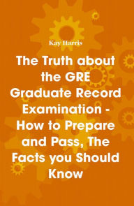 Title: The Truth about the GRE Graduate Record Examination - How to Prepare and Pass, The Facts you Should Know, Author: Kay Harris