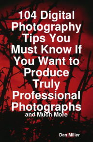 Title: 104 Digital Photography Tips You Must Know If You Want to Produce Truly Professional Photographs - and Much More, Author: Dan Miller
