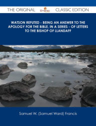 Title: Watson Refuted - Being an Answer to The Apology for the Bible, in a Series - of Letters to the Bishop Of Llandaff - The Original Classic Edition, Author: Samuel W. (Samuel Ward) Francis