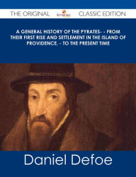 Title: A General History of the Pyrates- - from their first rise and settlement in the island of Providence, - to the present time - The Original Classic Edition, Author: Daniel Defoe