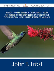 Title: History of the State of California - From the Period of the Conquest by Spain to her Occupation - by the United States of America - The Original Classic Edition, Author: John T. Frost