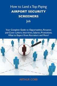 Title: How to Land a Top-Paying Airport security screeners Job: Your Complete Guide to Opportunities, Resumes and Cover Letters, Interviews, Salaries, Promotions, What to Expect From Recruiters and More, Author: Cobb Arthur