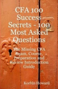 Title: CFA 100 Success Secrets - 100 Most Asked Questions: The Missing CFA Exam, Course, Preparation and Review Introduction Guide, Author: Korbin Howard