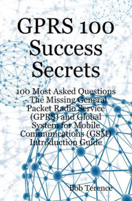 Title: GPRS 100 Success Secrets - 100 Most Asked Questions: The Missing General Packet Radio Service (GPRS) and Global System for Mobile Communications (GSM) Introduction Guide, Author: Bob Terence
