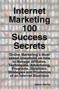 Title: Internet Marketing 100 Success Secrets - Online Marketing's Most asked Questions on how to Manage Affiliates, Techniques, Advertising, Programs, Solutions, Strategies and Promotion of an Internet Business, Author: Jason Harris