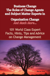 Title: Business Change - The Roles of Change Agents and Subject Matter Experts in Organization Change - And Much More - 101 World Class Expert Facts, Hints, Tips and Advice on Change Management, Author: Warren Gray