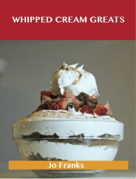 Title: Whipped Cream Greats: Delicious Whipped Cream Recipes, The Top 84 Whipped Cream Recipes, Author: Jo Franks