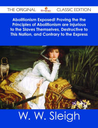 Title: Abolitionism Exposed! Proving the the Principles of Abolitionism are Injurious to the Slaves Themselves, Destructive to This Nation, and Contrary to the Express Commands of God - The Original Classic Edition, Author: W. W. Sleigh