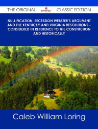 Title: Nullification, Secession Webster's Argument and the Kentucky and Virginia Resolutions - Considered in Reference to the Constitution and Historically - The Original Classic Edition, Author: Caleb William Loring