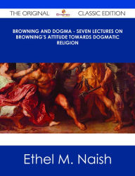 Title: Browning and Dogma - Seven Lectures on Browning's Attitude towards Dogmatic Religion - The Original Classic Edition, Author: Ethel M. Naish
