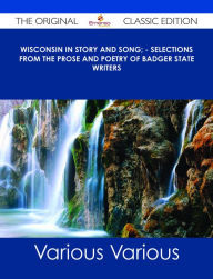 Title: Wisconsin in Story and Song; - Selections from the Prose and Poetry of Badger State Writers - The Original Classic Edition, Author: Various