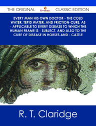 Title: Every Man his own Doctor - The Cold Water, Tepid Water, and Friction-Cure, as - Applicable to Every Disease to Which the Human Frame is - Subject, and also to The Cure of Disease in Horses and - Cattle - The Original Classic Edition, Author: R. T. Claridge