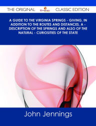 Title: A Guide to the Virginia Springs - giving, in addition to the routes and distances, a - description of the springs and also of the natural - curiosities of the state - The Original Classic Edition, Author: John Jennings Moorman