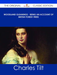 Title: Woodland Gleanings - Being an Account of British Forest-Trees - The Original Classic Edition, Author: Charles Tilt