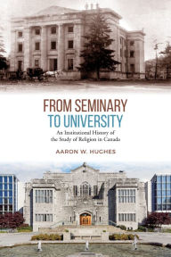 Title: From Seminary to University: An Institutional History of the Study of Religion in Canada, Author: Aaron Hughes