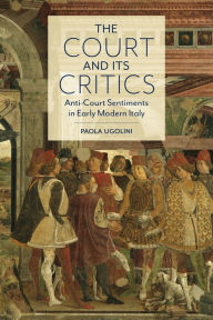 Title: The Court and Its Critics: Anti-Court Sentiments in Early Modern Italy, Author: Paola Ugolini