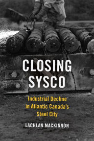 Title: Closing Sysco: Industrial Decline in Atlantic Canada's Steel City, Author: Lachlan  MacKinnon