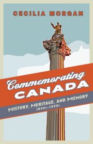 Title: Commemorating Canada: History, Heritage, and Memory, 1850s-1990s, Author: Cecilia Morgan