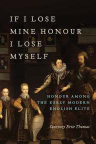 Title: If I Lose Mine Honour, I Lose Myself: Honour among the Early Modern English Elite, Author: Courtney Thomas