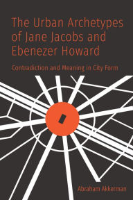 Title: The Urban Archetypes of Jane Jacobs and Ebenezer Howard: Contradiction and Meaning in City Form, Author: Abraham Akkerman