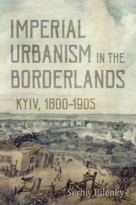 Title: Imperial Urbanism in the Borderlands: Kyiv, 1800-1905, Author: Serhiy Bilenky