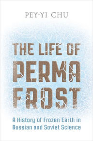 Title: The Life of Permafrost: A History of Frozen Earth in Russian and Soviet Science, Author: Pey-Yi Chu