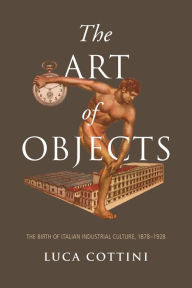 Title: The Art of Objects: The Birth of Italian Industrial Culture, 1878-1928, Author: Luca Cottini