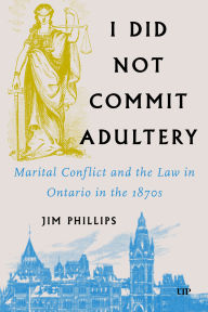 Title: I Did Not Commit Adultery: Marital Conflict and the Law in Ontario in the 1870s, Author: Jim Phillips