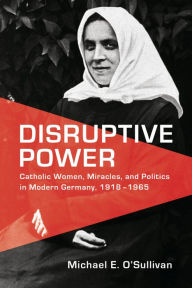 Title: Disruptive Power: Catholic Women, Miracles, and Politics in Modern Germany, 1918-1965, Author: Michael E. O'Sullivan