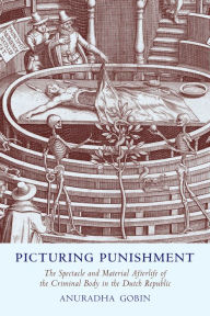 Title: Picturing Punishment: The Spectacle and Material Afterlife of the Criminal Body in the Dutch Republic, Author: Anuradha Gobin