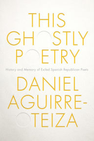 Title: This Ghostly Poetry: History and Memory of Exiled Spanish Republican Poets, Author: Daniel Aguirre-Otezia