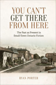 Title: You Can't Get There From Here: The Past as Present in Small-Town Ontario Fiction, Author: Ryan Porter