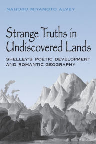 Title: Strange Truths in Undiscovered Lands: Shelley's Poetic Development and Romantic Geography, Author: Nahoko Miyamoto Alvey