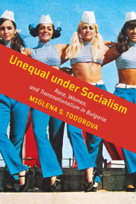 Title: Unequal under Socialism: Race, Women, and Transnationalism in Bulgaria, Author: Miglena S. Todorova
