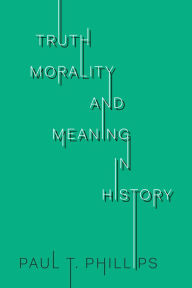 Title: Truth, Morality, and Meaning in History, Author: Paul T. Phillips