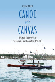 Title: Canoe and Canvas: Life at the Encampments of the American Canoe Association, 1880?1910, Author: Jessica Dunkin