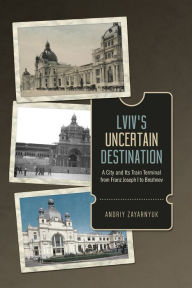 Title: Lviv's Uncertain Destination: A City and Its Train Terminal from Franz Joseph I to Brezhnev, Author: Andriy Zayarnyuk