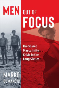 Title: Men Out of Focus: The Soviet Masculinity Crisis in the Long Sixties, Author: Marko Dumancic