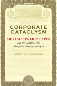 Title: Corporate Cataclysm: Abitibi Power & Paper and the Collapse of the Newsprint Industry, 1912-1946, Author: Barry E.C. Boothman