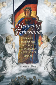 Title: Heavenly Fatherland: German Missionary Culture and Globalization in the Age of Empire, Author: Jeremy Best