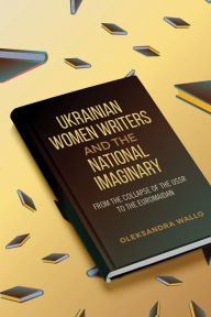 Title: Ukrainian Women Writers and the National Imaginary: From the Collapse of the USSR to the Euromaidan, Author: Oleksandra Wallo