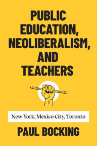 Title: Public Education, Neoliberalism, and Teachers: New York, Mexico City, Toronto, Author: Paul Bocking