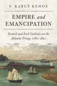 Title: Empire and Emancipation: Scottish and Irish Catholics at the Atlantic Fringe, 1780-1850, Author: S. Karly Kehoe