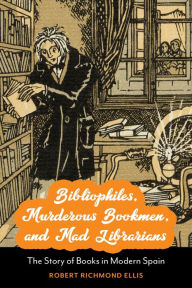 Title: Bibliophiles, Murderous Bookmen, and Mad Librarians: The Story of Books in Modern Spain, Author: Robert Richmond Ellis