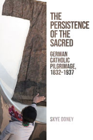 Title: The Persistence of the Sacred: German Catholic Pilgrimage, 1832-1937, Author: Skye Doney